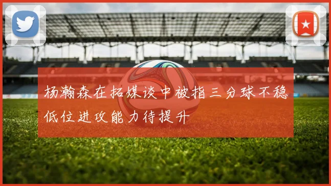 杨瀚森在拓媒谈中被指三分球不稳低位进攻能力待提升
