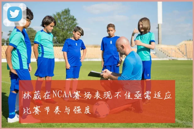 林葳在NCAA赛场表现不佳亟需适应比赛节奏与强度