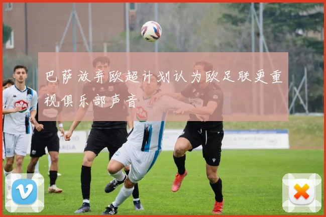 巴萨放弃欧超计划认为欧足联更重视俱乐部声音
