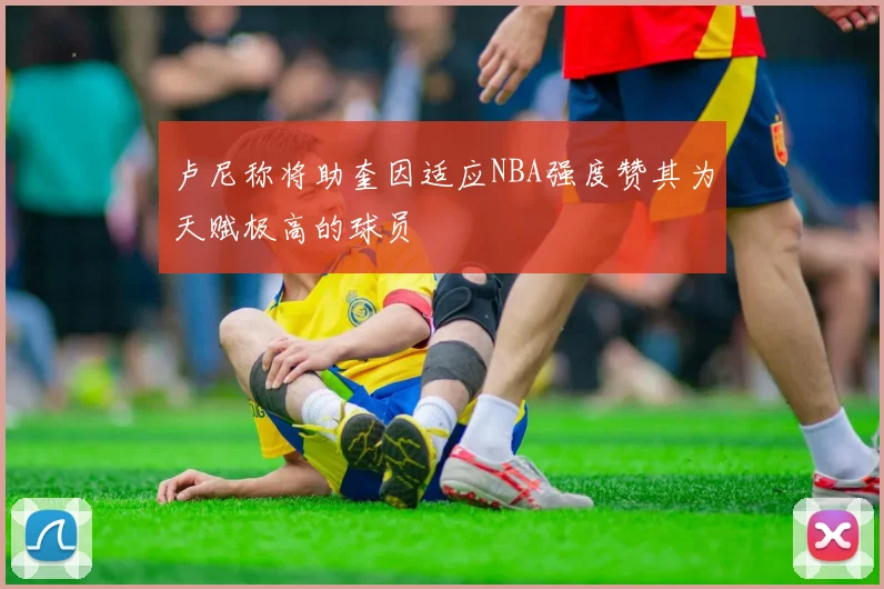 卢尼称将助奎因适应NBA强度赞其为天赋极高的球员