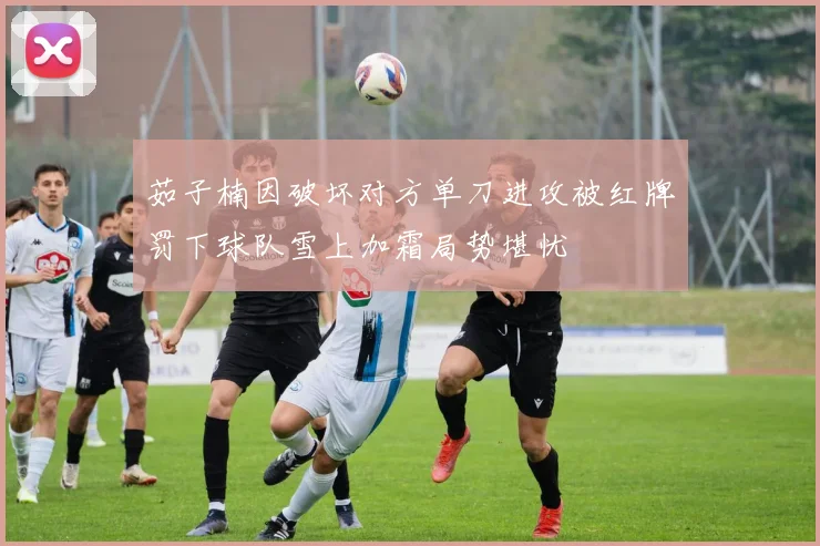 茹子楠因破坏对方单刀进攻被红牌罚下球队雪上加霜局势堪忧