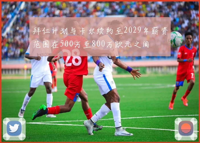 拜仁计划与卡尔续约至2029年薪资范围在500万至800万欧元之间