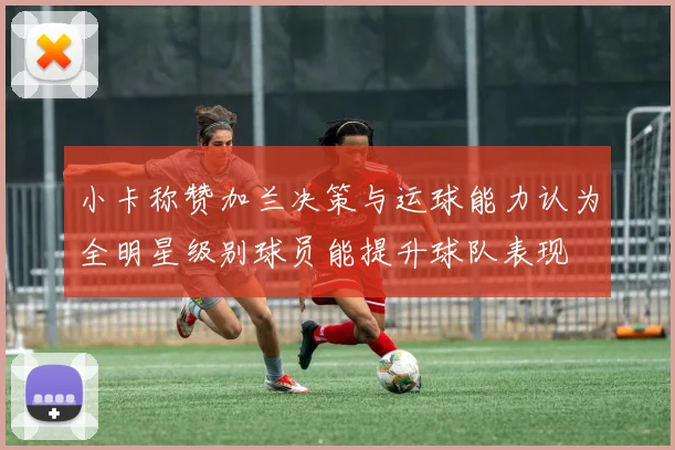 小卡称赞加兰决策与运球能力认为全明星级别球员能提升球队表现