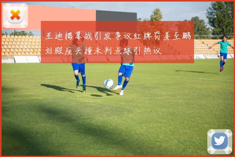 王迪揭幕战引发争议红牌罚姜至鹏刘殿座头撞未判点球引热议