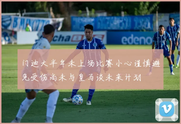 门迪大半年未上场比赛小心谨慎避免受伤尚未与皇马谈未来计划