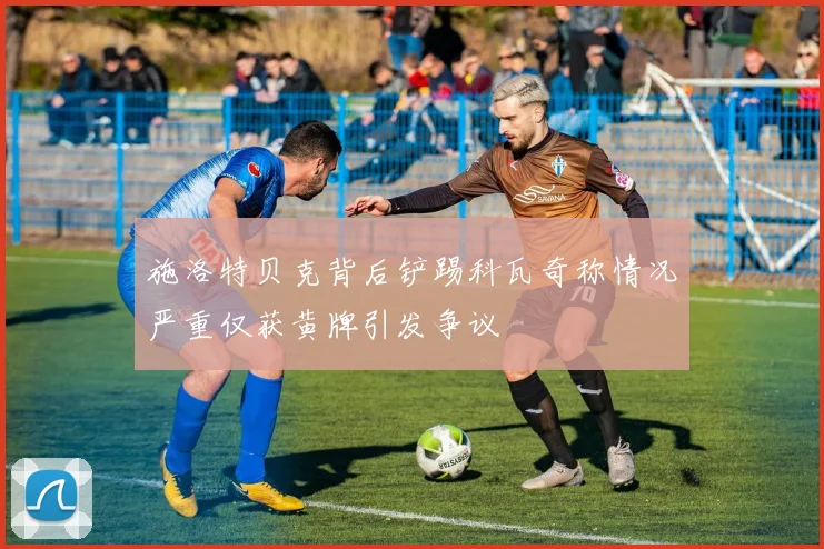 施洛特贝克背后铲踢科瓦奇称情况严重仅获黄牌引发争议