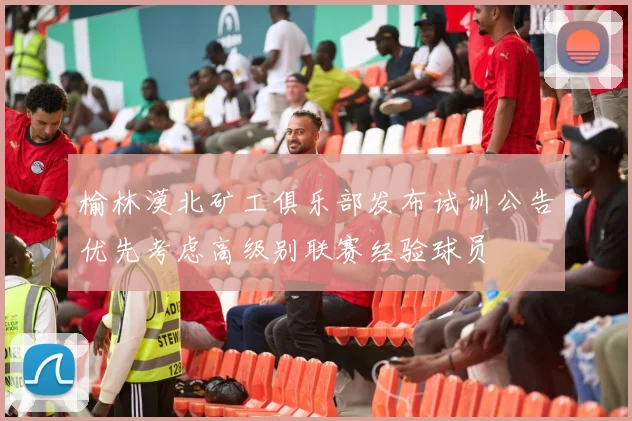 榆林漠北矿工俱乐部发布试训公告优先考虑高级别联赛经验球员