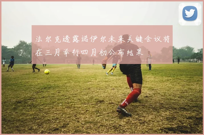 法尔克透露诺伊尔未来关键会议将在三月举行四月初公布结果
