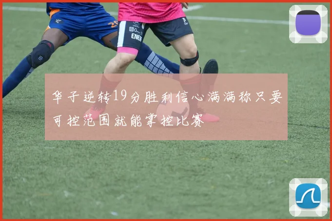 华子逆转19分胜利信心满满称只要可控范围就能掌控比赛