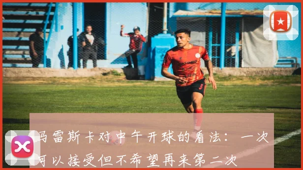 马雷斯卡对中午开球的看法：一次可以接受但不希望再来第二次