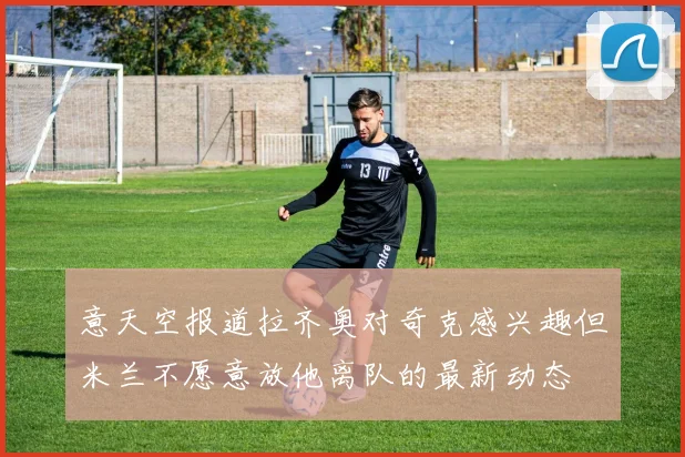 意天空报道拉齐奥对奇克感兴趣但米兰不愿意放他离队的最新动态
