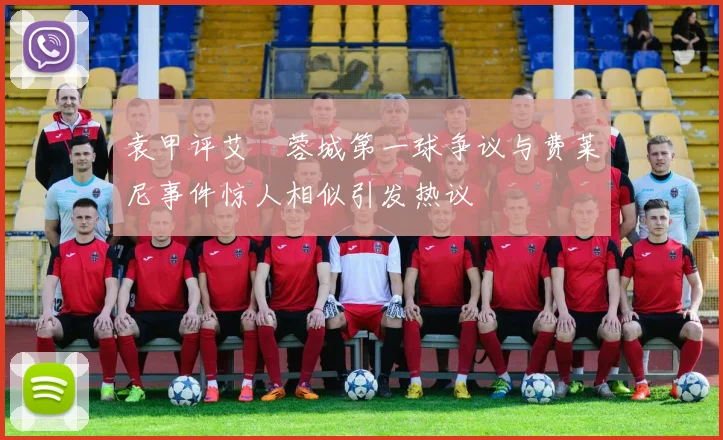 袁甲评艾堃蓉城第一球争议与费莱尼事件惊人相似引发热议