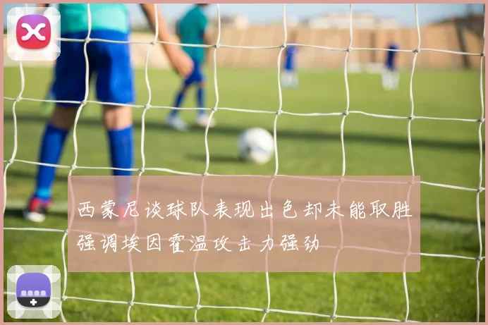 西蒙尼谈球队表现出色却未能取胜强调埃因霍温攻击力强劲