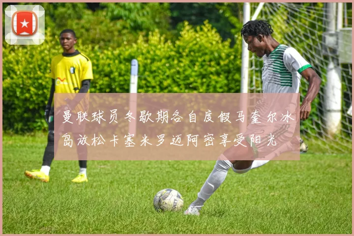 曼联球员冬歇期各自度假马奎尔冰岛放松卡塞米罗迈阿密享受阳光