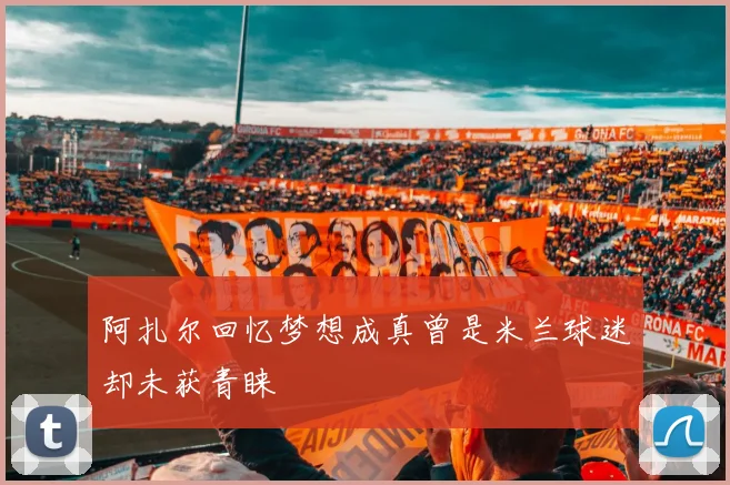 阿扎尔回忆梦想成真曾是米兰球迷却未获青睐