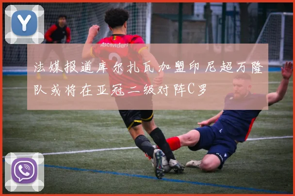 法媒报道库尔扎瓦加盟印尼超万隆队或将在亚冠二级对阵C罗