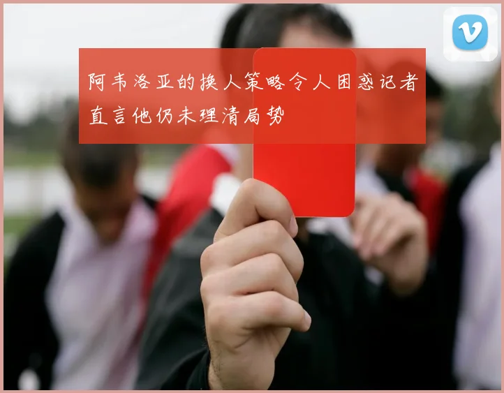 阿韦洛亚的换人策略令人困惑记者直言他仍未理清局势