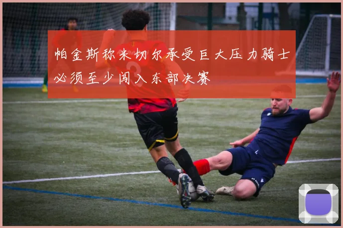 帕金斯称米切尔承受巨大压力骑士必须至少闯入东部决赛