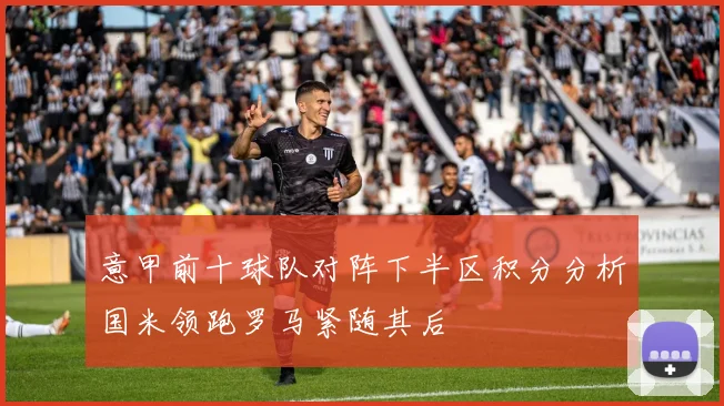 意甲前十球队对阵下半区积分分析国米领跑罗马紧随其后