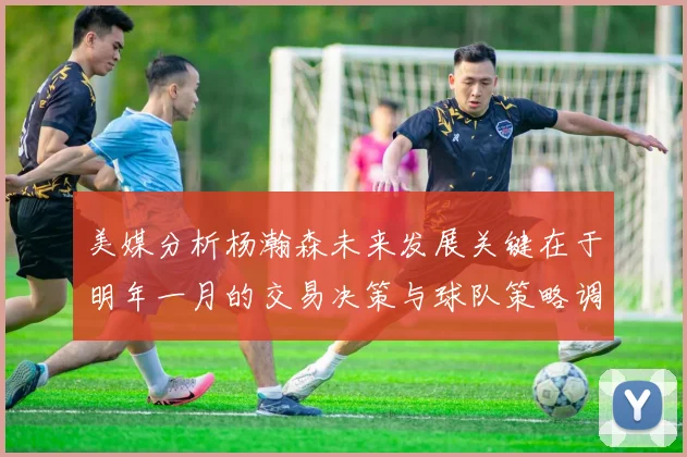 美媒分析杨瀚森未来发展关键在于明年一月的交易决策与球队策略调整
