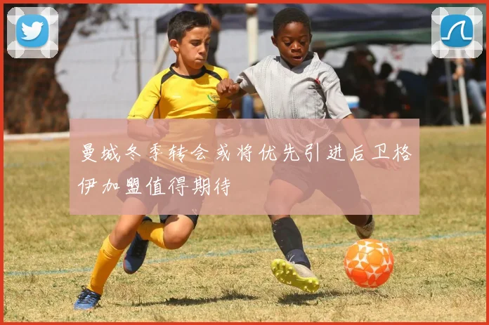 曼城冬季转会或将优先引进后卫格伊加盟值得期待