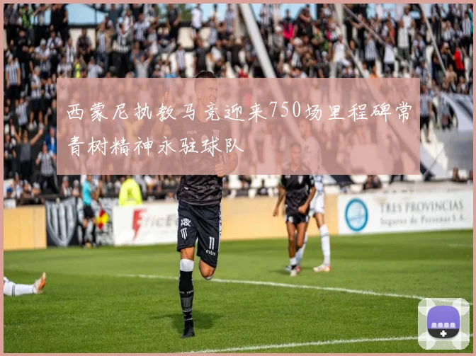 西蒙尼执教马竞迎来750场里程碑常青树精神永驻球队