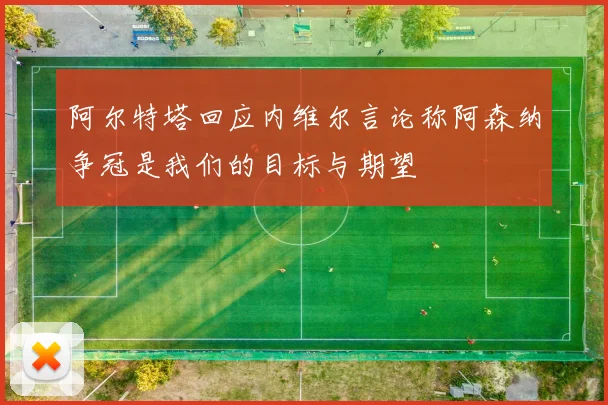 阿尔特塔回应内维尔言论称阿森纳争冠是我们的目标与期望