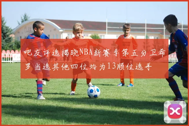 吧友评选揭晓NBA新赛季第五分卫希罗当选其他四位均为13顺位选手