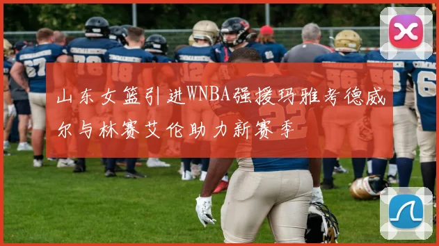 山东女篮引进WNBA强援玛雅考德威尔与林赛艾伦助力新赛季