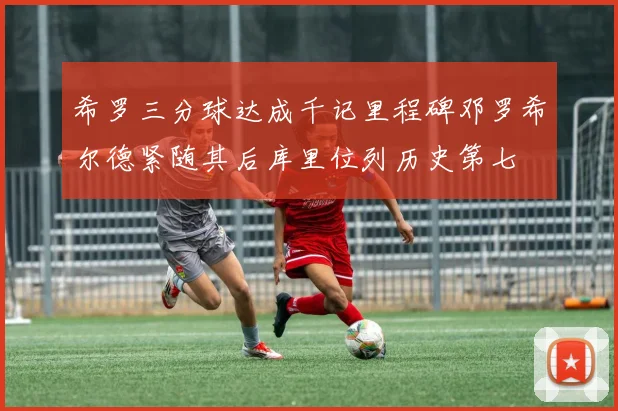 希罗三分球达成千记里程碑邓罗希尔德紧随其后库里位列历史第七