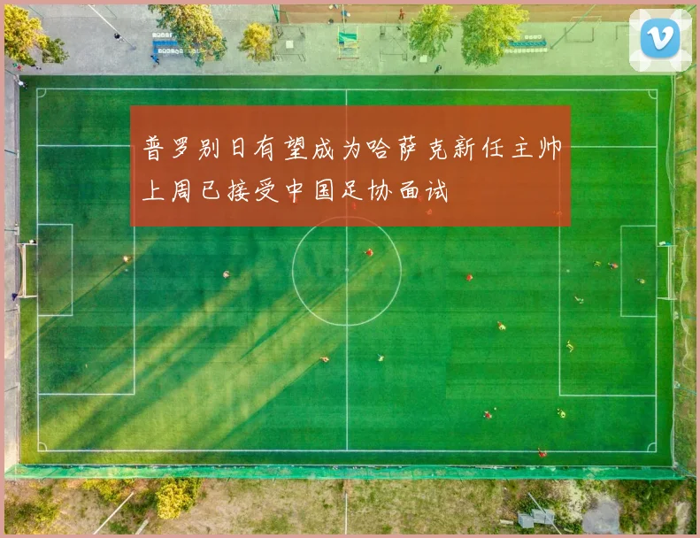 普罗别日有望成为哈萨克新任主帅上周已接受中国足协面试