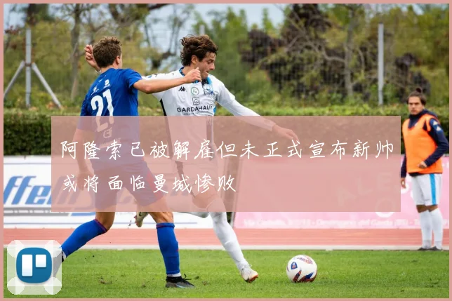 阿隆索已被解雇但未正式宣布新帅或将面临曼城惨败