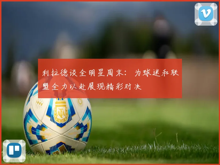 利拉德谈全明星周末：为球迷和联盟全力以赴展现精彩对决