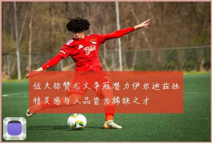 佐夫称赞尤文争冠潜力伊尔迪兹独特灵感与人品皆为稀缺之才