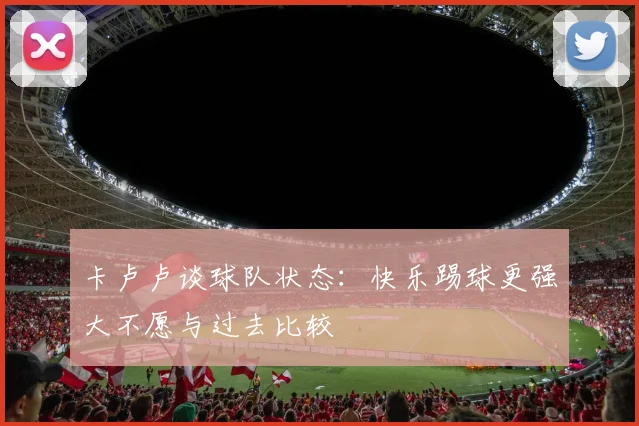 卡卢卢谈球队状态：快乐踢球更强大不愿与过去比较