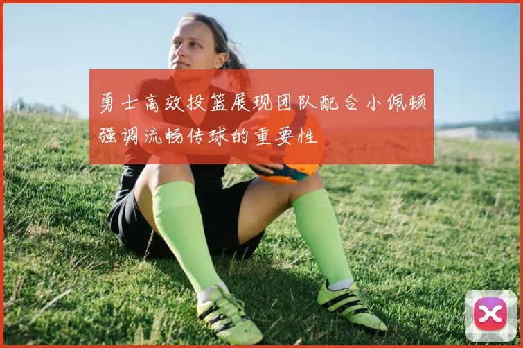 勇士高效投篮展现团队配合小佩顿强调流畅传球的重要性