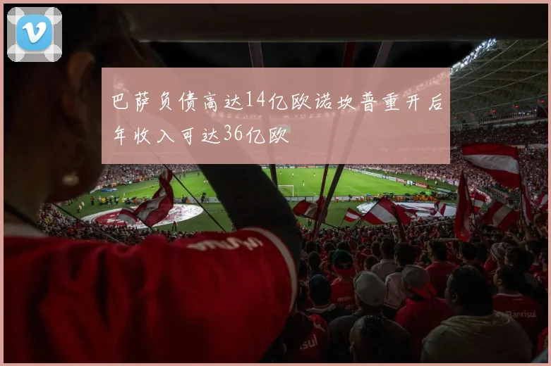 巴萨负债高达14亿欧诺坎普重开后年收入可达36亿欧