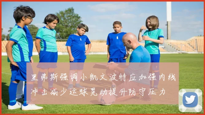 里弗斯强调小凯文波特应加强内线冲击减少运球晃动提升防守压力