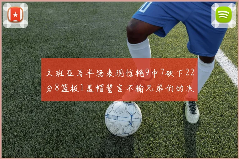 文班亚马半场表现惊艳9中7砍下22分8篮板1盖帽誓言不输兄弟们的决心