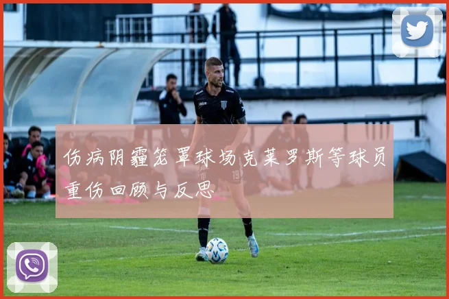 伤病阴霾笼罩球场克莱罗斯等球员重伤回顾与反思