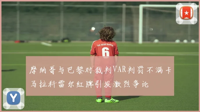 摩纳哥与巴黎对裁判VAR判罚不满卡马拉科雷尔红牌引发激烈争论