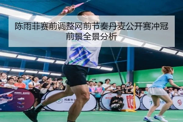 陈雨菲赛前调整网前节奏丹麦公开赛冲冠前景全景分析